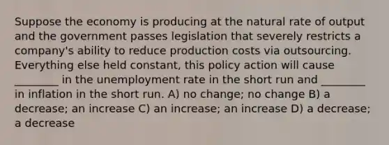 Suppose the economy is producing at the natural rate of output and the government passes legislation that severely restricts a company's ability to reduce production costs via outsourcing. Everything else held constant, this policy action will cause ________ in the unemployment rate in the short run and ________ in inflation in the short run. A) no change; no change B) a decrease; an increase C) an increase; an increase D) a decrease; a decrease