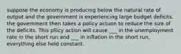 suppose the economy is producing below the natural rate of output and the government is experiencing large budget deficits. the government then takes a policy actuon to reduce the size of the deficits. This pllicy action will cause ___ in the unemployment rate in the short run and ___ in inflation in the short run, everything else held constant.