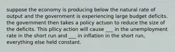 suppose the economy is producing below the natural rate of output and the government is experiencing large budget deficits. the government then takes a policy actuon to reduce the size of the deficits. This pllicy action will cause ___ in the unemployment rate in the short run and ___ in inflation in the short run, everything else held constant.