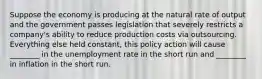 Suppose the economy is producing at the natural rate of output and the government passes legislation that severely restricts a​ company's ability to reduce production costs via outsourcing. Everything else held​ constant, this policy action will cause​ ________ in the unemployment rate in the short run and​ ________ in inflation in the short run.