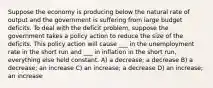 Suppose the economy is producing below the natural rate of output and the government is suffering from large budget deficits. To deal with the deficit problem, suppose the government takes a policy action to reduce the size of the deficits. This policy action will cause ___ in the unemployment rate in the short run and ___ in inflation in the short run, everything else held constant. A) a decrease; a decrease B) a decrease; an increase C) an increase; a decrease D) an increase; an increase