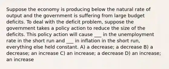 Suppose the economy is producing below the natural rate of output and the government is suffering from large budget deficits. To deal with the deficit problem, suppose the government takes a policy action to reduce the size of the deficits. This policy action will cause ___ in the unemployment rate in the short run and ___ in inflation in the short run, everything else held constant. A) a decrease; a decrease B) a decrease; an increase C) an increase; a decrease D) an increase; an increase