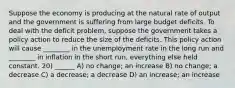 Suppose the economy is producing at the natural rate of output and the government is suffering from large budget deficits. To deal with the deficit problem, suppose the government takes a policy action to reduce the size of the deficits. This policy action will cause ________ in the unemployment rate in the long run and ________ in inflation in the short run, everything else held constant. 20) ______ A) no change; an increase B) no change; a decrease C) a decrease; a decrease D) an increase; an increase