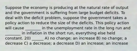 Suppose the economy is producing at the natural rate of output and the government is suffering from large budget deficits. To deal with the deficit problem, suppose the government takes a policy action to reduce the size of the deficits. This policy action will cause ________ in the unemployment rate in the long run and ________ in inflation in the short run, everything else held constant. 20) ______ A) no change; an increase B) no change; a decrease C) a decrease; a decrease D) an increase; an increase