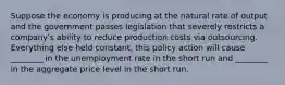 Suppose the economy is producing at the natural rate of output and the government passes legislation that severely restricts a companyʹs ability to reduce production costs via outsourcing. Everything else held constant, this policy action will cause ________ in the unemployment rate in the short run and ________ in the aggregate price level in the short run.