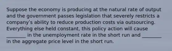 Suppose the economy is producing at the natural rate of output and the government passes legislation that severely restricts a companyʹs ability to reduce production costs via outsourcing. Everything else held constant, this policy action will cause ________ in the unemployment rate in the short run and ________ in the aggregate price level in the short run.