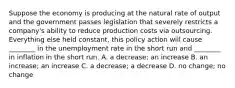 Suppose the economy is producing at the natural rate of output and the government passes legislation that severely restricts a​ company's ability to reduce production costs via outsourcing. Everything else held​ constant, this policy action will cause​ ________ in the unemployment rate in the short run and​ ________ in inflation in the short run. A. a​ decrease; an increase B. an​ increase; an increase C. a​ decrease; a decrease D. no​ change; no change