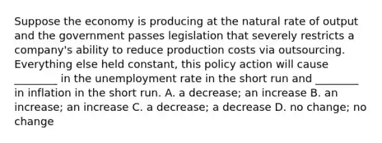 Suppose the economy is producing at the natural rate of output and the government passes legislation that severely restricts a​ company's ability to reduce production costs via outsourcing. Everything else held​ constant, this policy action will cause​ ________ in the unemployment rate in the short run and​ ________ in inflation in the short run. A. a​ decrease; an increase B. an​ increase; an increase C. a​ decrease; a decrease D. no​ change; no change