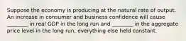 Suppose the economy is producing at the natural rate of output. An increase in consumer and business confidence will cause ________ in real GDP in the long run and ________ in the aggregate price level in the long run, everything else held constant.