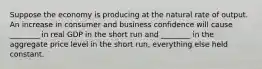 Suppose the economy is producing at the natural rate of output. An increase in consumer and business confidence will cause ________ in real GDP in the short run and ________ in the aggregate price level in the short run, everything else held constant.