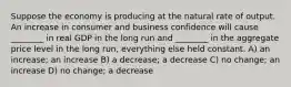 Suppose the economy is producing at the natural rate of output. An increase in consumer and business confidence will cause ________ in real GDP in the long run and ________ in the aggregate price level in the long run, everything else held constant. A) an increase; an increase B) a decrease; a decrease C) no change; an increase D) no change; a decrease