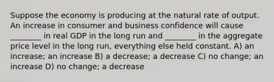 Suppose the economy is producing at the natural rate of output. An increase in consumer and business confidence will cause ________ in real GDP in the long run and ________ in the aggregate price level in the long run, everything else held constant. A) an increase; an increase B) a decrease; a decrease C) no change; an increase D) no change; a decrease