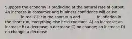 Suppose the economy is producing at the natural rate of output. An increase in consumer and business confidence will cause ________ in real GDP in the short run and ________ in inflation in the short run, everything else held constant. A) an increase; an increase B) a decrease; a decrease C) no change; an increase D) no change; a decrease