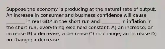 Suppose the economy is producing at the natural rate of output. An increase in consumer and business confidence will cause ________ in real GDP in the short run and ________ in inflation in the short run, everything else held constant. A) an increase; an increase B) a decrease; a decrease C) no change; an increase D) no change; a decrease