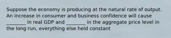 Suppose the economy is producing at the natural rate of output. An increase in consumer and business confidence will cause ________ in real GDP and ________ in the aggregate price level in the long run, everything else held constant