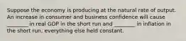 Suppose the economy is producing at the natural rate of output. An increase in consumer and business confidence will cause​ ________ in real GDP in the short run and​ ________ in inflation in the short​ run, everything else held constant.