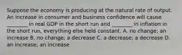 Suppose the economy is producing at the natural rate of output. An increase in consumer and business confidence will cause​ ________ in real GDP in the short run and​ ________ in inflation in the short​ run, everything else held constant. A. no​ change; an increase B. no​ change; a decrease C. a​ decrease; a decrease D. an​ increase; an increase