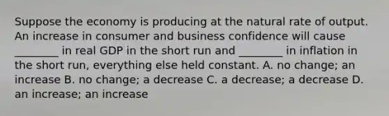 Suppose the economy is producing at the natural rate of output. An increase in consumer and business confidence will cause​ ________ in real GDP in the short run and​ ________ in inflation in the short​ run, everything else held constant. A. no​ change; an increase B. no​ change; a decrease C. a​ decrease; a decrease D. an​ increase; an increase