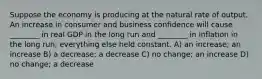 Suppose the economy is producing at the natural rate of output. An increase in consumer and business confidence will cause ________ in real GDP in the long run and ________ in inflation in the long run, everything else held constant. A) an increase; an increase B) a decrease; a decrease C) no change; an increase D) no change; a decrease