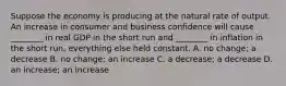 Suppose the economy is producing at the natural rate of output. An increase in consumer and business confidence will cause​ ________ in real GDP in the short run and​ ________ in inflation in the short​ run, everything else held constant. A. no​ change; a decrease B. no​ change; an increase C. a​ decrease; a decrease D. an​ increase; an increase