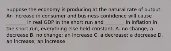 Suppose the economy is producing at the natural rate of output. An increase in consumer and business confidence will cause​ ________ in real GDP in the short run and​ ________ in inflation in the short​ run, everything else held constant. A. no​ change; a decrease B. no​ change; an increase C. a​ decrease; a decrease D. an​ increase; an increase