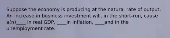 Suppose the economy is producing at the natural rate of output. An increase in business investment​ will, in the​ short-run, cause​ a(n)____ in real​ GDP, ____in​ inflation, ____and in the unemployment rate.