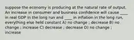 suppose the economy is producing at the natural rate of output. An increase in consumer and business confidence will cause ____ in real GDP in the long run and ____ in inflation in the long run, everything else held constant A) no change ; decrease B) no change ; increase C) decrease ; decrease D) no change ; increase