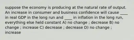 suppose the economy is producing at the natural rate of output. An increase in consumer and business confidence will cause ____ in real GDP in the long run and ____ in inflation in the long run, everything else held constant A) no change ; decrease B) no change ; increase C) decrease ; decrease D) no change ; increase