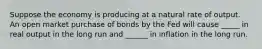 Suppose the economy is producing at a natural rate of output. An open market purchase of bonds by the Fed will cause _____ in real output in the long run and ______ in inflation in the long run.