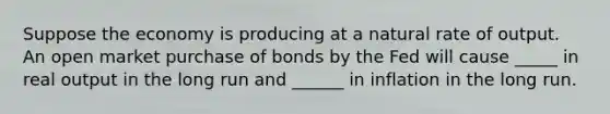 Suppose the economy is producing at a natural rate of output. An open market purchase of bonds by the Fed will cause _____ in real output in the long run and ______ in inflation in the long run.