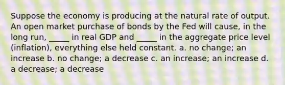 Suppose the economy is producing at the natural rate of output. An open market purchase of bonds by the Fed will cause, in the long run, _____ in real GDP and _____ in the aggregate price level (inflation), everything else held constant. a. no change; an increase b. no change; a decrease c. an increase; an increase d. a decrease; a decrease