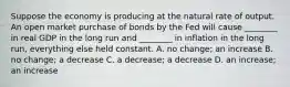 Suppose the economy is producing at the natural rate of output. An open market purchase of bonds by the Fed will cause​ ________ in real GDP in the long run and​ ________ in inflation in the long​ run, everything else held constant. A. no​ change; an increase B. no​ change; a decrease C. a​ decrease; a decrease D. an​ increase; an increase