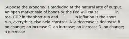 Suppose the economy is producing at the natural rate of output. An open market sale of bonds by the Fed will cause​ ________ in real GDP in the short run and​ ________ in inflation in the short​ run, everything else held constant. A. a​ decrease; a decrease B. no​ change; an increase C. an​ increase; an increase D. no​ change; a decrease