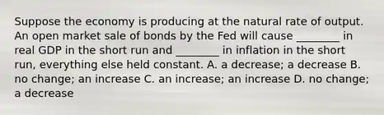 Suppose the economy is producing at the natural rate of output. An open market sale of bonds by the Fed will cause​ ________ in real GDP in the short run and​ ________ in inflation in the short​ run, everything else held constant. A. a​ decrease; a decrease B. no​ change; an increase C. an​ increase; an increase D. no​ change; a decrease