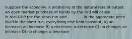 Suppose the economy is producing at the natural rate of output. An open market purchase of bonds by the Fed will cause ________ in real GDP the the short run and ________ in the aggregate price level in the short run, everything else held constant. A) an increase; an increase B) a decrease; a decrease C) no change; an increase D) no change; a decrease