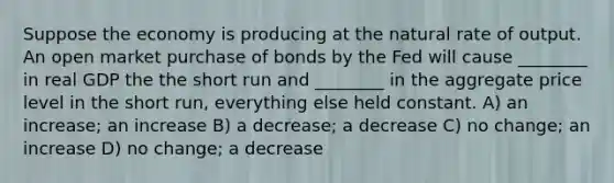 Suppose the economy is producing at the natural rate of output. An open market purchase of bonds by the Fed will cause ________ in real GDP the the short run and ________ in the aggregate price level in the short run, everything else held constant. A) an increase; an increase B) a decrease; a decrease C) no change; an increase D) no change; a decrease