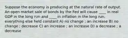 Suppose the economy is producing at the natural rate of output. An open market sale of bonds by the Fed will cause ____ in real GDP in the long run and ____ in inflation in the long run, everything else held constant A) no change ; an increase B) no change ; decrease C) an increase ; an increase D) a decrease ; a decrease