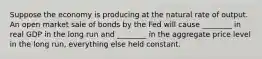 Suppose the economy is producing at the natural rate of output. An open market sale of bonds by the Fed will cause ________ in real GDP in the long run and ________ in the aggregate price level in the long run, everything else held constant.