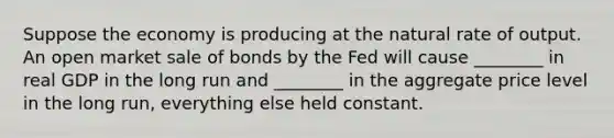 Suppose the economy is producing at the natural rate of output. An open market sale of bonds by the Fed will cause ________ in real GDP in the long run and ________ in the aggregate price level in the long run, everything else held constant.