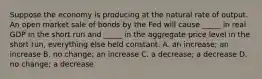 Suppose the economy is producing at the natural rate of output. An open market sale of bonds by the Fed will cause _____ in real GDP in the short run and _____ in the aggregate price level in the short run, everything else held constant. A. an increase; an increase B. no change; an increase C. a decrease; a decrease D. no change; a decrease