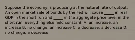 Suppose the economy is producing at the natural rate of output. An open market sale of bonds by the Fed will cause _____ in real GDP in the short run and _____ in the aggregate price level in the short run, everything else held constant. A. an increase; an increase B. no change; an increase C. a decrease; a decrease D. no change; a decrease