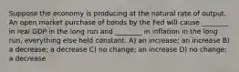 Suppose the economy is producing at the natural rate of output. An open market purchase of bonds by the Fed will cause ________ in real GDP in the long run and ________ in inflation in the long run, everything else held constant. A) an increase; an increase B) a decrease; a decrease C) no change; an increase D) no change; a decrease