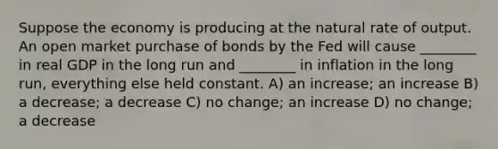 Suppose the economy is producing at the natural rate of output. An open market purchase of bonds by the Fed will cause ________ in real GDP in the long run and ________ in inflation in the long run, everything else held constant. A) an increase; an increase B) a decrease; a decrease C) no change; an increase D) no change; a decrease