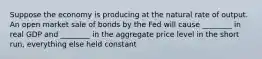 Suppose the economy is producing at the natural rate of output. An open market sale of bonds by the Fed will cause ________ in real GDP and ________ in the aggregate price level in the short run, everything else held constant