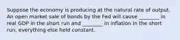 Suppose the economy is producing at the natural rate of output. An open market sale of bonds by the Fed will cause ________ in real GDP in the short run and ________ in inflation in the short run, everything else held constant.