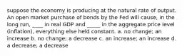 suppose the economy is producing at the natural rate of output. An open market purchase of bonds by the Fed will cause, in the long run, ____ in real GDP and _____ in the aggregate price level (inflation), everything else held constant. a. no change; an increase b. no change; a decrease c. an increase; an increase d. a decrease; a decrease