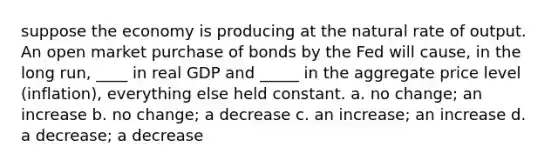 suppose the economy is producing at the natural rate of output. An open market purchase of bonds by the Fed will cause, in the long run, ____ in real GDP and _____ in the aggregate price level (inflation), everything else held constant. a. no change; an increase b. no change; a decrease c. an increase; an increase d. a decrease; a decrease