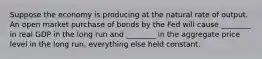 Suppose the economy is producing at the natural rate of output. An open market purchase of bonds by the Fed will cause ________ in real GDP in the long run and ________ in the aggregate price level in the long run, everything else held constant.