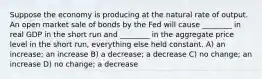 Suppose the economy is producing at the natural rate of output. An open market sale of bonds by the Fed will cause ________ in real GDP in the short run and ________ in the aggregate price level in the short run, everything else held constant. A) an increase; an increase B) a decrease; a decrease C) no change; an increase D) no change; a decrease