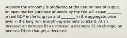 Suppose the economy is producing at the natural rate of output. An open market purchase of bonds by the Fed will cause ________ in real GDP in the long run and ________ in the aggregate price level in the long run, everything else held constant. A) an increase; an increase B) a decrease; a decrease C) no change; an increase D) no change; a decrease